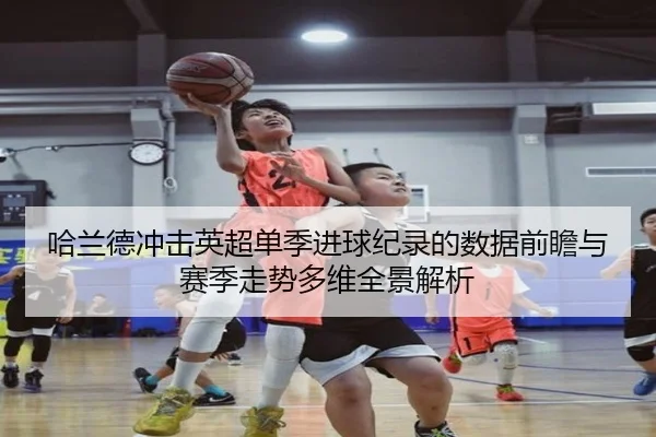 哈兰德冲击英超单季进球纪录的数据前瞻与赛季走势多维全景解析（kaiyun）