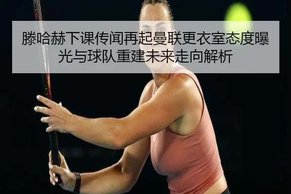 滕哈赫下课传闻再起曼联更衣室态度曝光与球队重建未来走向解析 - kaiyun