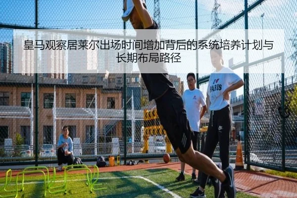 皇马观察居莱尔出场时间增加背后的系统培养计划与长期布局路径 - kaiyun