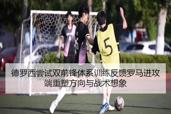 德罗西尝试双前锋体系训练反馈罗马进攻端重塑方向与战术想象
