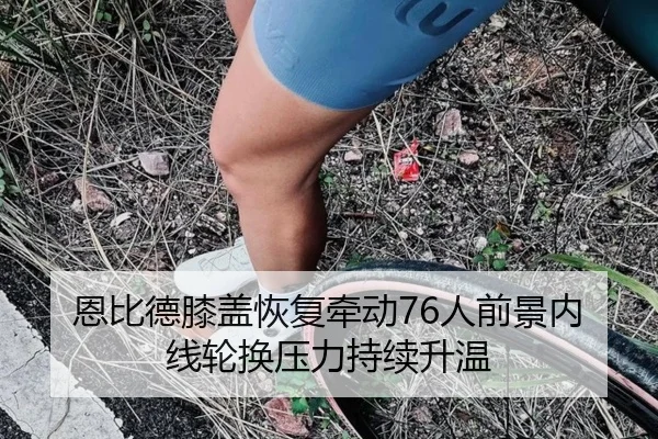 恩比德膝盖恢复牵动76人前景内线轮换压力持续升温 - kaiyun